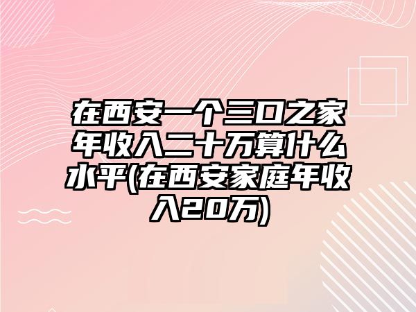 在西安一個(gè)三口之家年收入二十萬(wàn)算什么水平(在西安家庭年收入20萬(wàn))