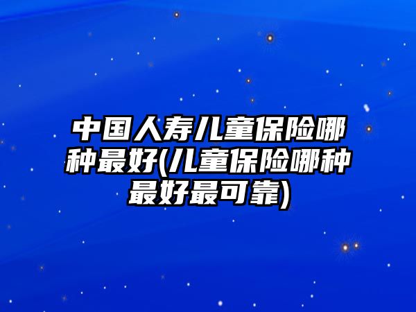 中國人壽兒童保險哪種最好(兒童保險哪種最好最可靠)