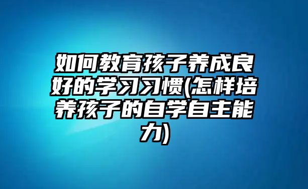 如何教育孩子養(yǎng)成良好的學習習慣(怎樣培養(yǎng)孩子的自學自主能力)