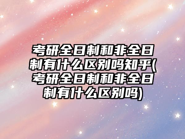 考研全日制和非全日制有什么區(qū)別嗎知乎(考研全日制和非全日制有什么區(qū)別嗎)