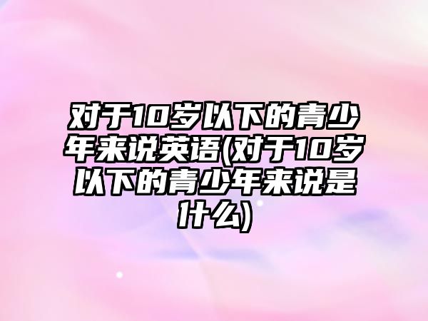 對于10歲以下的青少年來說英語(對于10歲以下的青少年來說是什么)