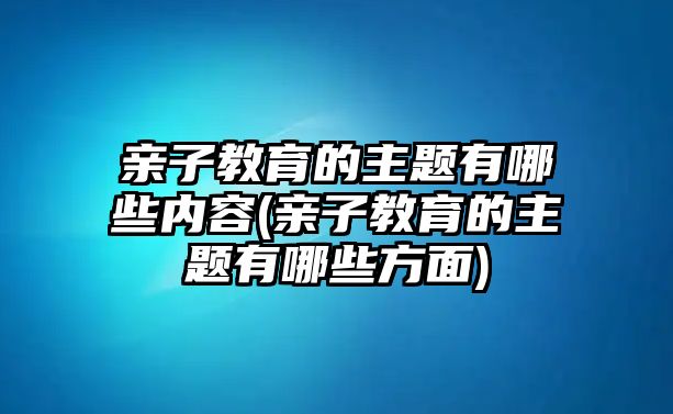 親子教育的主題有哪些內(nèi)容(親子教育的主題有哪些方面)