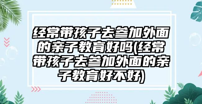 經(jīng)常帶孩子去參加外面的親子教育好嗎(經(jīng)常帶孩子去參加外面的親子教育好不好)