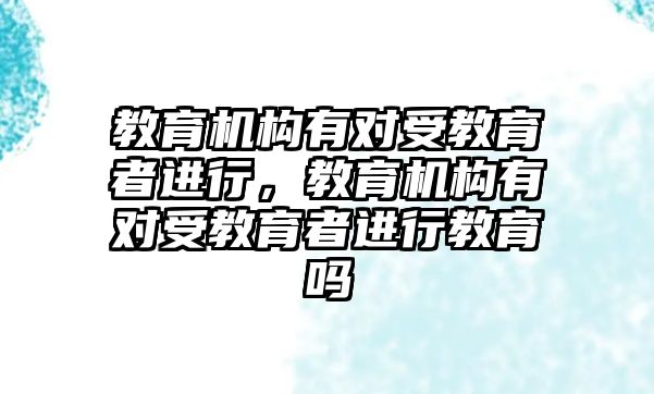 教育機(jī)構(gòu)有對受教育者進(jìn)行，教育機(jī)構(gòu)有對受教育者進(jìn)行教育嗎