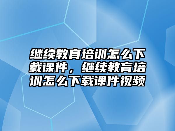 繼續(xù)教育培訓(xùn)怎么下載課件，繼續(xù)教育培訓(xùn)怎么下載課件視頻