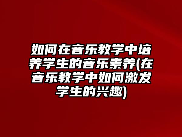 如何在音樂教學(xué)中培養(yǎng)學(xué)生的音樂素養(yǎng)(在音樂教學(xué)中如何激發(fā)學(xué)生的興趣)