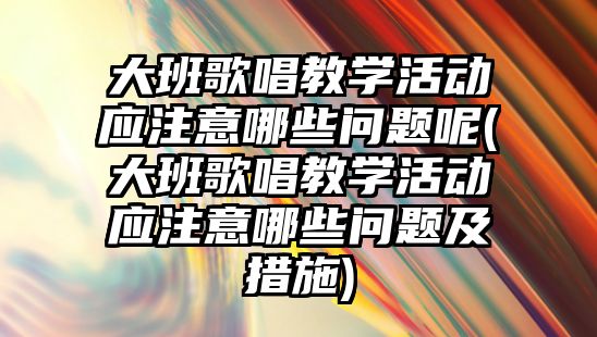 大班歌唱教學活動應注意哪些問題呢(大班歌唱教學活動應注意哪些問題及措施)