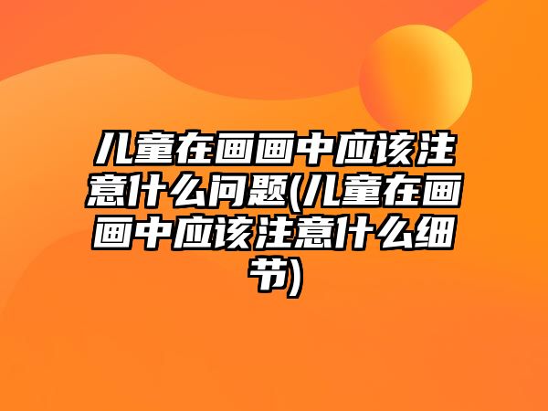 兒童在畫畫中應該注意什么問題(兒童在畫畫中應該注意什么細節(jié))