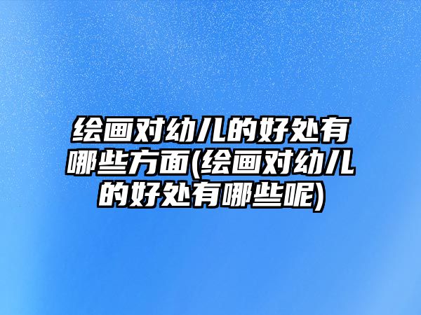 繪畫對幼兒的好處有哪些方面(繪畫對幼兒的好處有哪些呢)