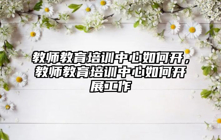 教師教育培訓(xùn)中心如何開，教師教育培訓(xùn)中心如何開展工作