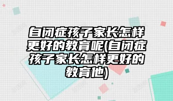 自閉癥孩子家長怎樣更好的教育呢(自閉癥孩子家長怎樣更好的教育他)