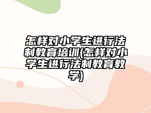 怎樣對小學生進行法制教育培訓(怎樣對小學生進行法制教育教學)