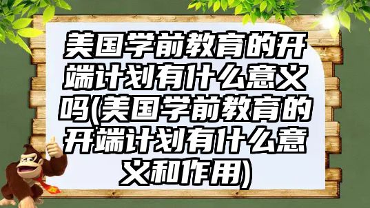 美國學前教育的開端計劃有什么意義嗎(美國學前教育的開端計劃有什么意義和作用)