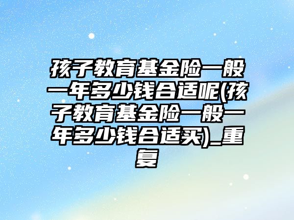 孩子教育基金險一般一年多少錢合適呢(孩子教育基金險一般一年多少錢合適買)_重復(fù)