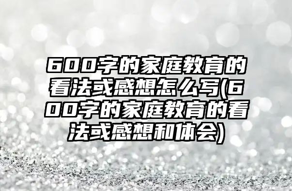 600字的家庭教育的看法或感想怎么寫(600字的家庭教育的看法或感想和體會)