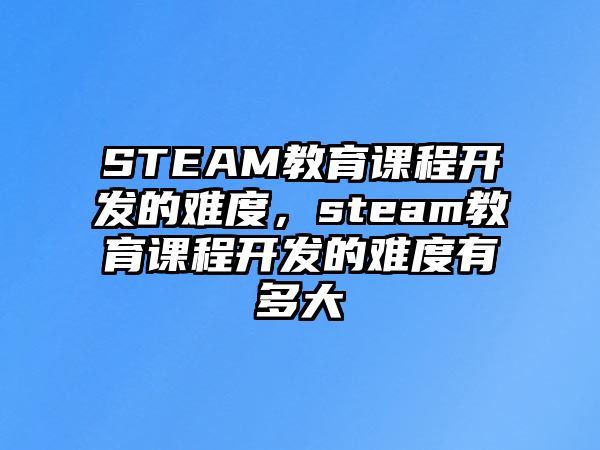 STEAM教育課程開發(fā)的難度，steam教育課程開發(fā)的難度有多大