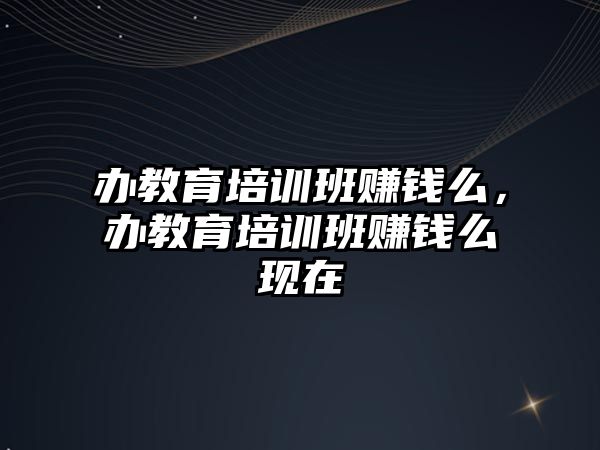 辦教育培訓班賺錢么，辦教育培訓班賺錢么現(xiàn)在