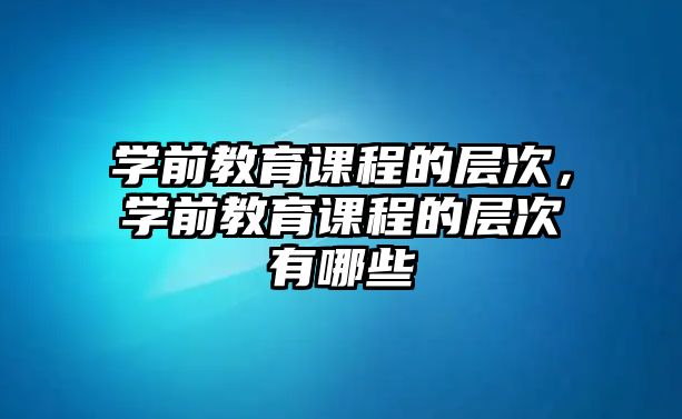 學前教育課程的層次，學前教育課程的層次有哪些