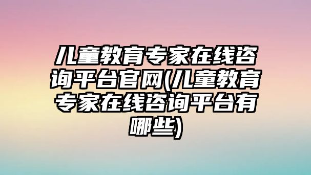 兒童教育專家在線咨詢平臺官網(兒童教育專家在線咨詢平臺有哪些)