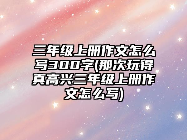 三年級上冊作文怎么寫300字(那次玩得真高興三年級上冊作文怎么寫)