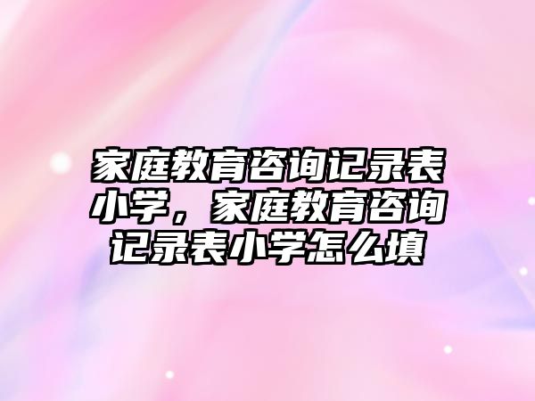 家庭教育咨詢記錄表小學，家庭教育咨詢記錄表小學怎么填