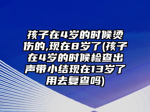 孩子在4歲的時候燙傷的,現(xiàn)在8歲了(孩子在4歲的時候檢查出聲帶小結(jié)現(xiàn)在13歲了用去復查嗎)