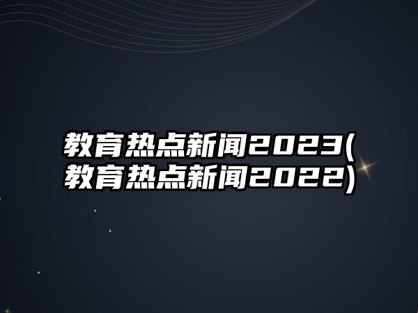 教育熱點(diǎn)新聞2023(教育熱點(diǎn)新聞2022)