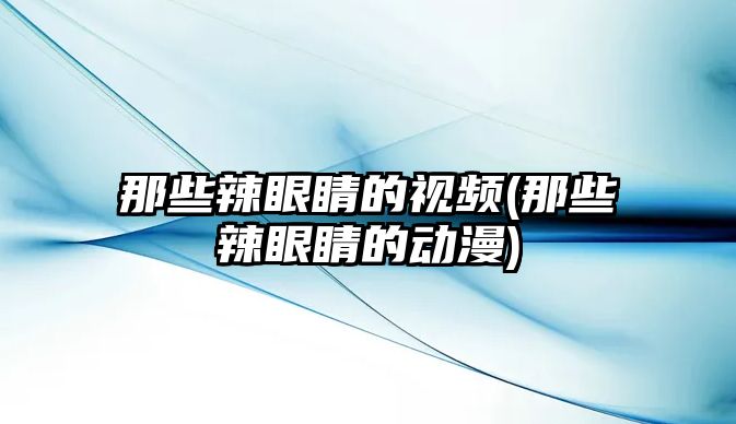 那些辣眼睛的視頻(那些辣眼睛的動漫)