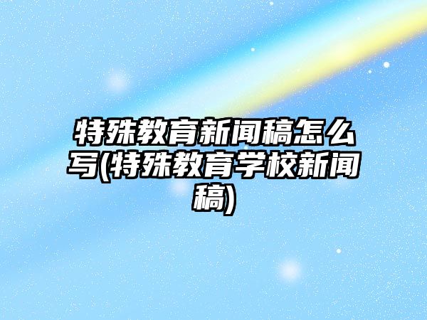 特殊教育新聞稿怎么寫(xiě)(特殊教育學(xué)校新聞稿)