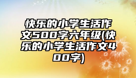 快樂的小學(xué)生活作文500字六年級(快樂的小學(xué)生活作文400字)