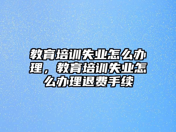 教育培訓(xùn)失業(yè)怎么辦理，教育培訓(xùn)失業(yè)怎么辦理退費手續(xù)