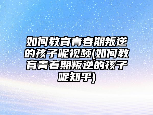 如何教育青春期叛逆的孩子呢視頻(如何教育青春期叛逆的孩子呢知乎)