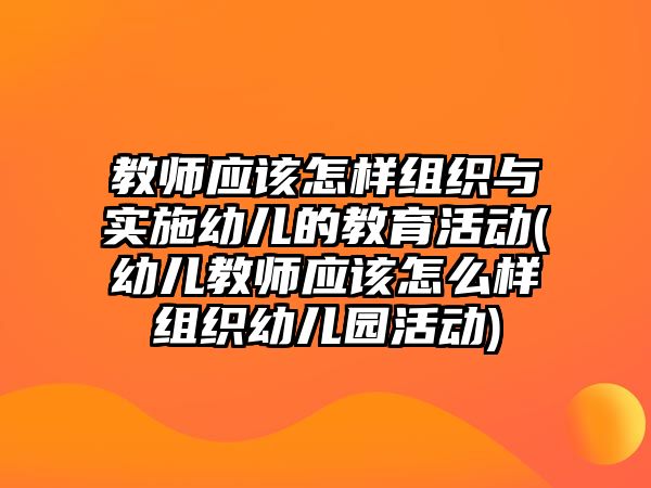 教師應該怎樣組織與實施幼兒的教育活動(幼兒教師應該怎么樣組織幼兒園活動)