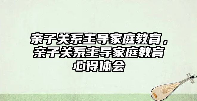 親子關系主導家庭教育，親子關系主導家庭教育心得體會