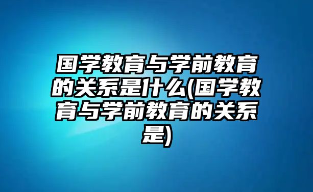 國學教育與學前教育的關系是什么(國學教育與學前教育的關系是)