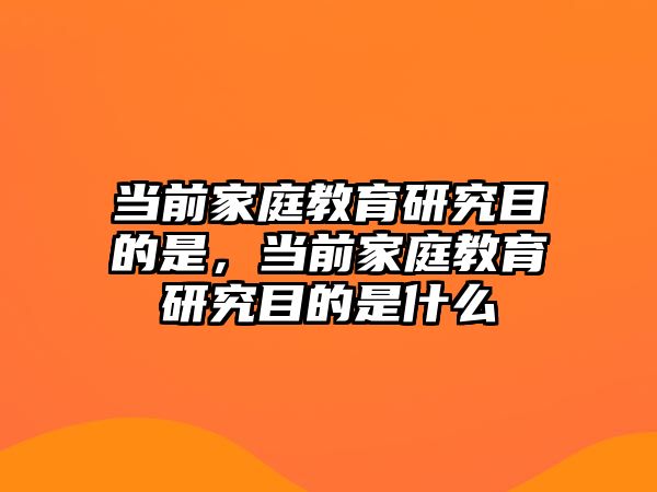 當(dāng)前家庭教育研究目的是，當(dāng)前家庭教育研究目的是什么