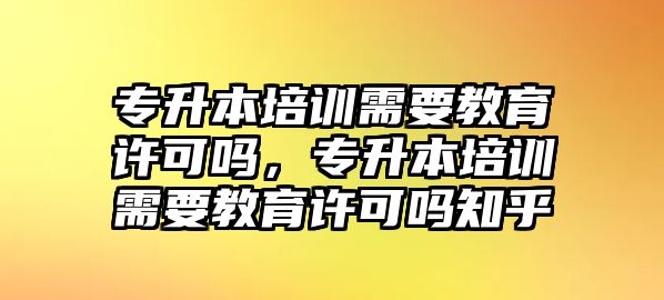 專升本培訓(xùn)需要教育許可嗎，專升本培訓(xùn)需要教育許可嗎知乎