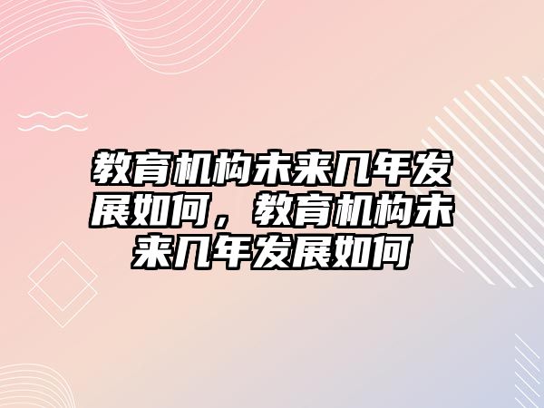 教育機(jī)構(gòu)未來幾年發(fā)展如何，教育機(jī)構(gòu)未來幾年發(fā)展如何