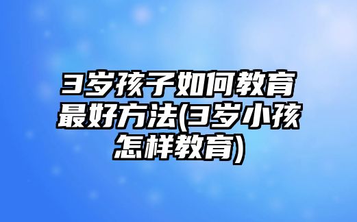 3歲孩子如何教育最好方法(3歲小孩怎樣教育)