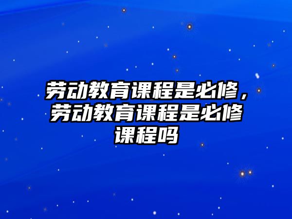 勞動(dòng)教育課程是必修，勞動(dòng)教育課程是必修課程嗎