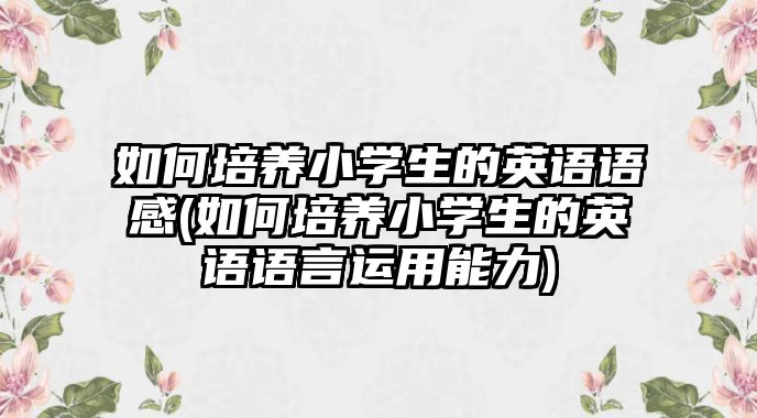 如何培養(yǎng)小學(xué)生的英語(yǔ)語(yǔ)感(如何培養(yǎng)小學(xué)生的英語(yǔ)語(yǔ)言運(yùn)用能力)