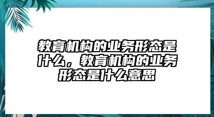 教育機(jī)構(gòu)的業(yè)務(wù)形態(tài)是什么，教育機(jī)構(gòu)的業(yè)務(wù)形態(tài)是什么意思