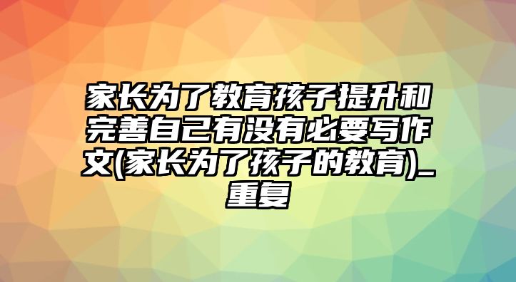 家長(zhǎng)為了教育孩子提升和完善自己有沒(méi)有必要寫作文(家長(zhǎng)為了孩子的教育)_重復(fù)