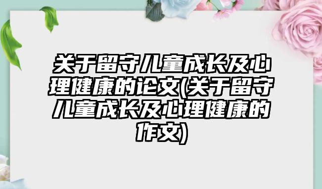 關(guān)于留守兒童成長及心理健康的論文(關(guān)于留守兒童成長及心理健康的作文)