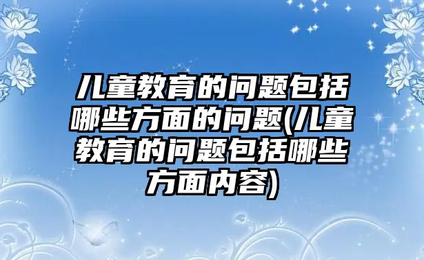 兒童教育的問題包括哪些方面的問題(兒童教育的問題包括哪些方面內(nèi)容)