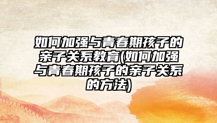 如何加強與青春期孩子的親子關(guān)系教育(如何加強與青春期孩子的親子關(guān)系的方法)