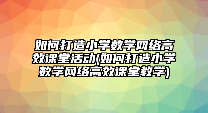 如何打造小學數學網絡高效課堂活動(如何打造小學數學網絡高效課堂教學)