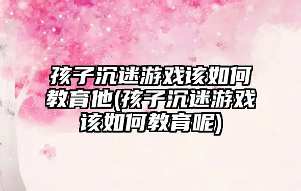 孩子沉迷游戲該如何教育他(孩子沉迷游戲該如何教育呢)