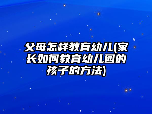 父母怎樣教育幼兒(家長(zhǎng)如何教育幼兒園的孩子的方法)