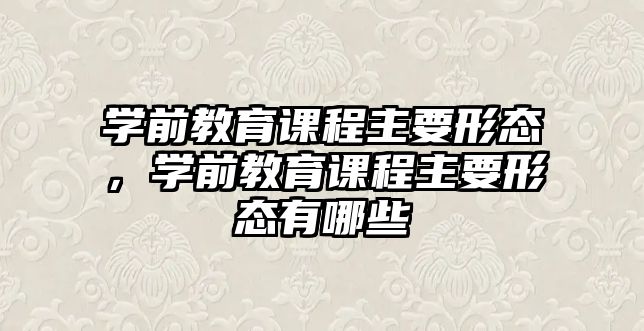 學(xué)前教育課程主要形態(tài)，學(xué)前教育課程主要形態(tài)有哪些